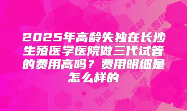 2025年高龄失独在长沙生殖医学医院做三代试管的费用高吗？费用明细是怎么样的