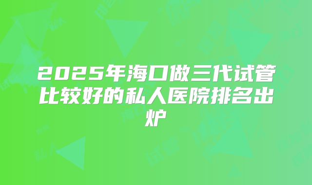 2025年海口做三代试管比较好的私人医院排名出炉