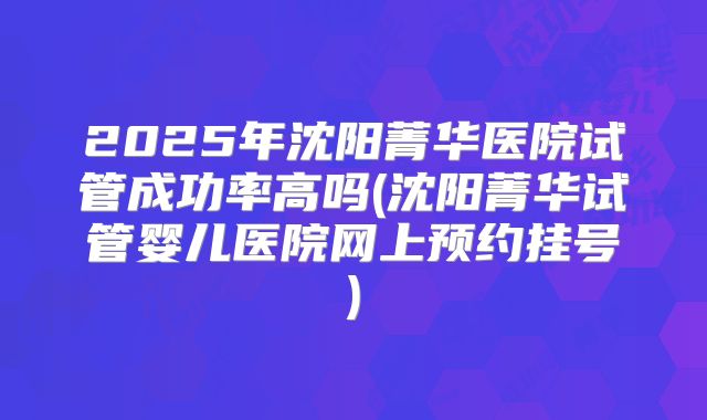 2025年沈阳菁华医院试管成功率高吗(沈阳菁华试管婴儿医院网上预约挂号)