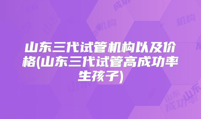 山东三代试管机构以及价格(山东三代试管高成功率生孩子)