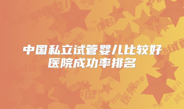 中国私立试管婴儿比较好医院成功率排名