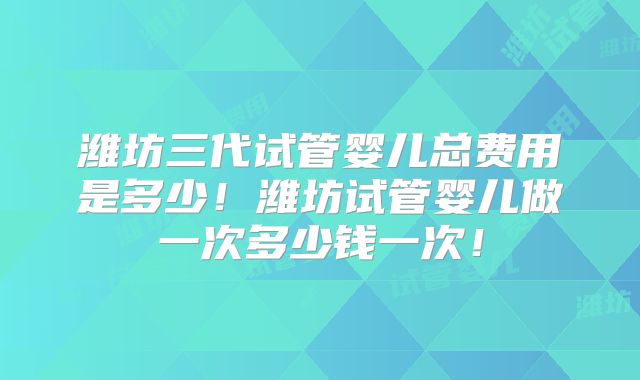 潍坊三代试管婴儿总费用是多少！潍坊试管婴儿做一次多少钱一次！