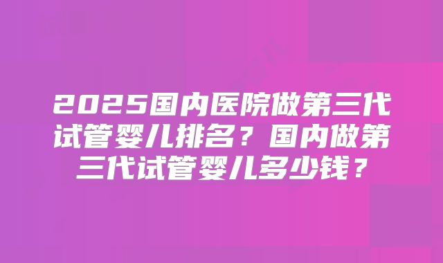 2025国内医院做第三代试管婴儿排名?国内做第三代试管婴儿多少钱?