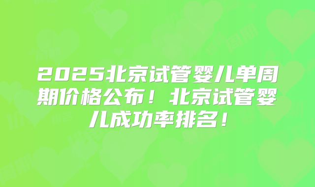 2025北京试管婴儿单周期价格公布!北京试管婴儿成功率排名!