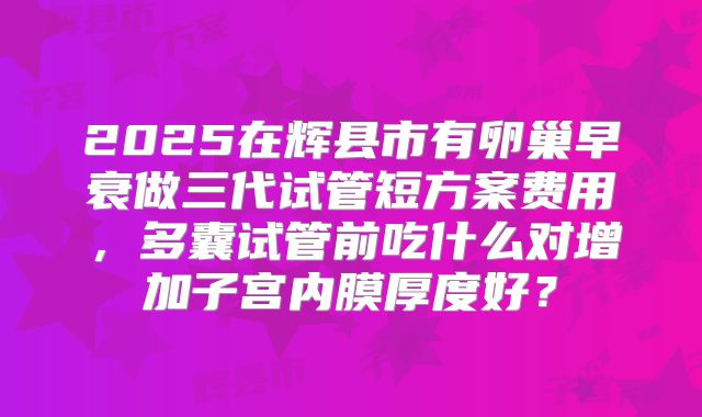 2025在辉县市有卵巢早衰做三代试管短方案费用,多囊试管前吃什么对增加子宫内膜厚度好?