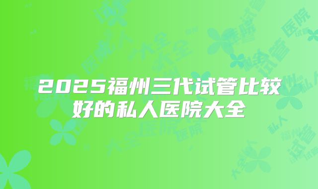 2025福州三代试管比较好的私人医院大全