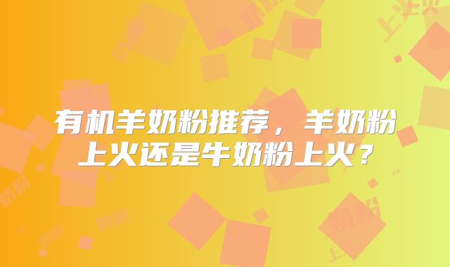 有机羊奶粉推荐，羊奶粉上火还是牛奶粉上火？