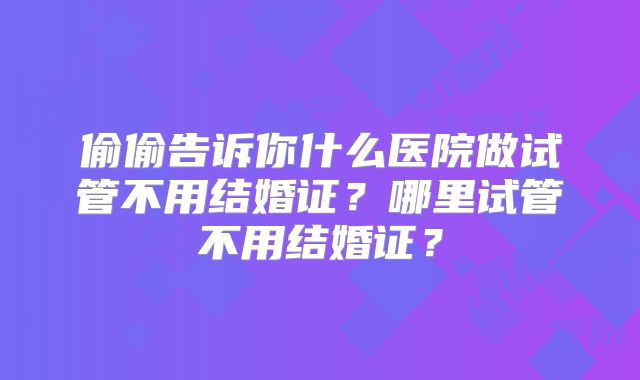 偷偷告诉你什么医院做试管不用结婚证？哪里试管不用结婚证？