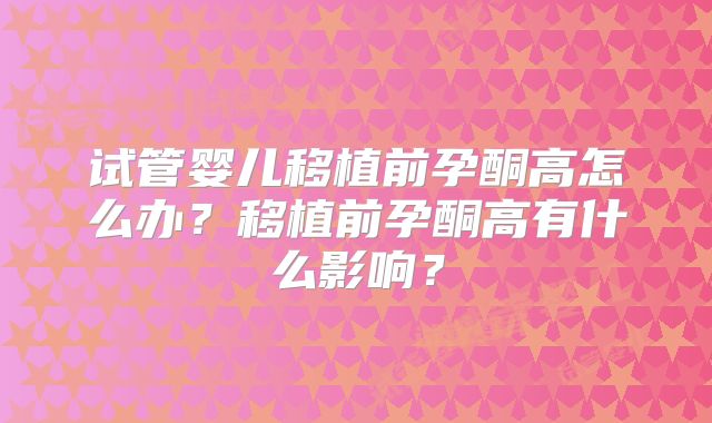 试管婴儿移植前孕酮高怎么办？移植前孕酮高有什么影响？