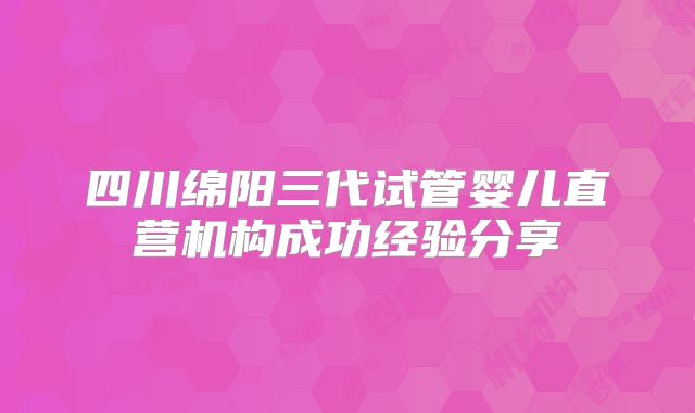 四川绵阳三代试管婴儿直营机构成功经验分享