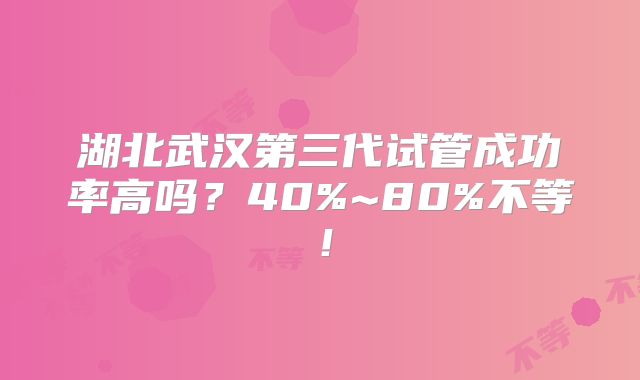 湖北武汉第三代试管成功率高吗？40%~80%不等！