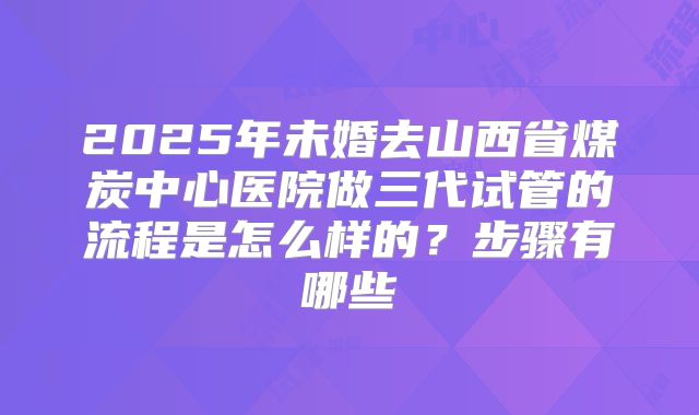 2025年未婚去山西省煤炭中心医院做三代试管的流程是怎么样的？步骤有哪些
