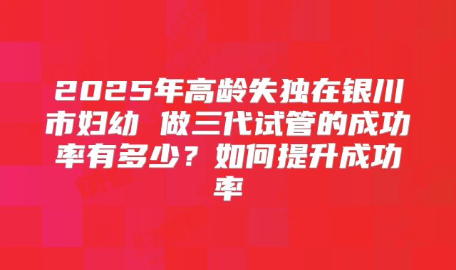 2025年高龄失独在银川市妇幼 做三代试管的成功率有多少？如何提升成功率