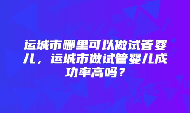 运城市哪里可以做试管婴儿,运城市做试管婴儿成功率高吗?