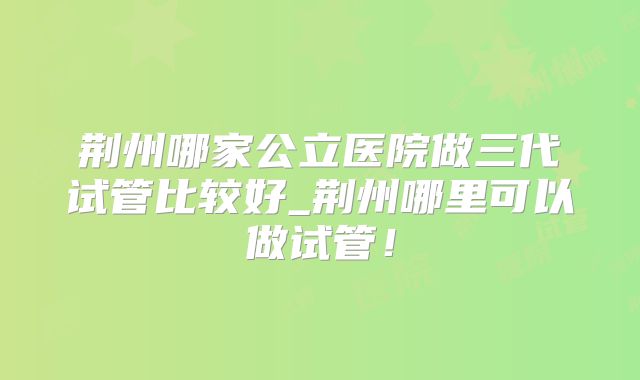 荆州哪家公立医院做三代试管比较好_荆州哪里可以做试管！