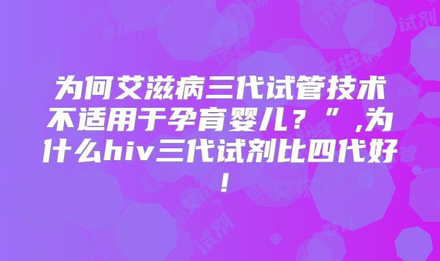 为何艾滋病三代试管技术不适用于孕育婴儿？”,为什么hiv三代试剂比四代好！