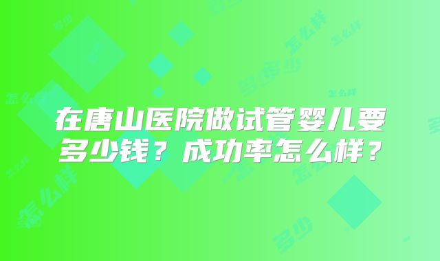 在唐山医院做试管婴儿要多少钱?成功率怎么样?