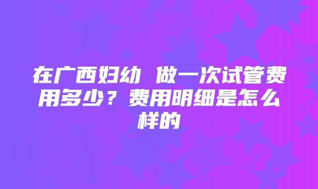 在广西妇幼 做一次试管费用多少?费用明细是怎么样的