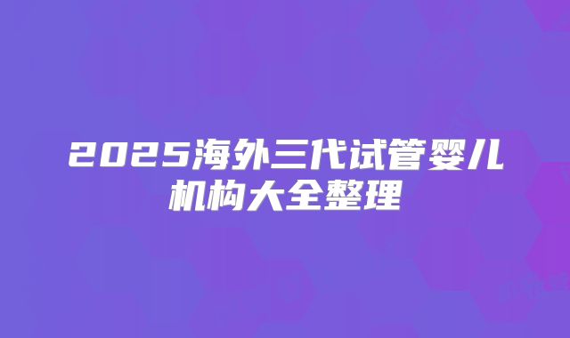 2025海外三代试管婴儿机构大全整理