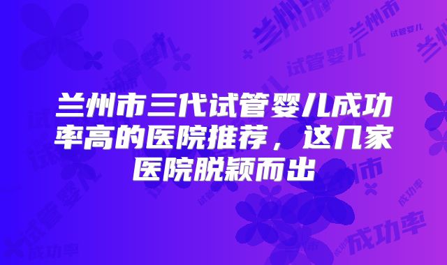 兰州市三代试管婴儿成功率高的医院推荐，这几家医院脱颖而出
