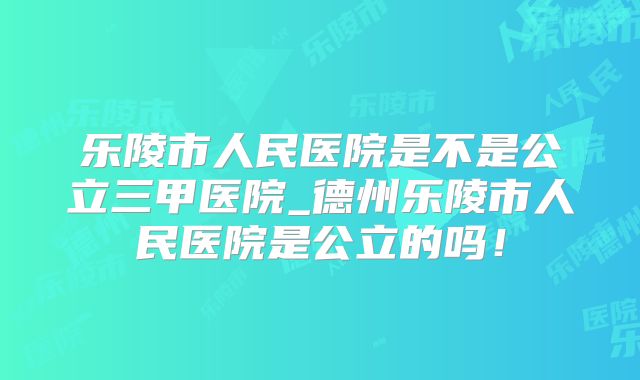乐陵市人民医院是不是公立三甲医院_德州乐陵市人民医院是公立的吗！