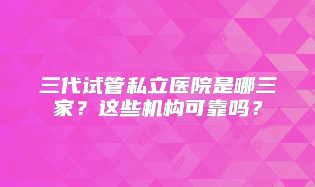 三代试管私立医院是哪三家?这些机构可靠吗?