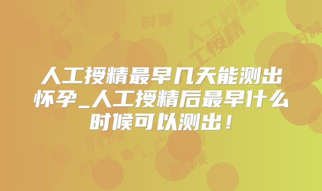 人工授精最早几天能测出怀孕_人工授精后最早什么时候可以测出！