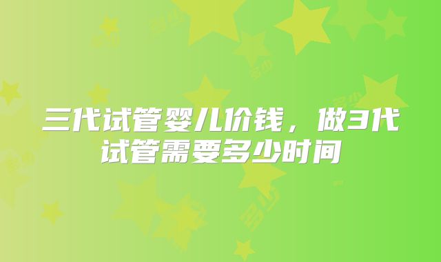 三代试管婴儿价钱,做3代试管需要多少时间