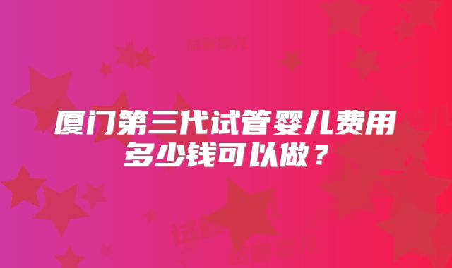 厦门第三代试管婴儿费用多少钱可以做?