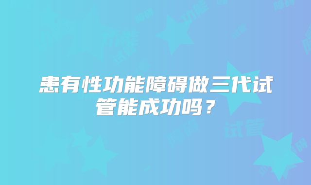 患有性功能障碍做三代试管能成功吗？