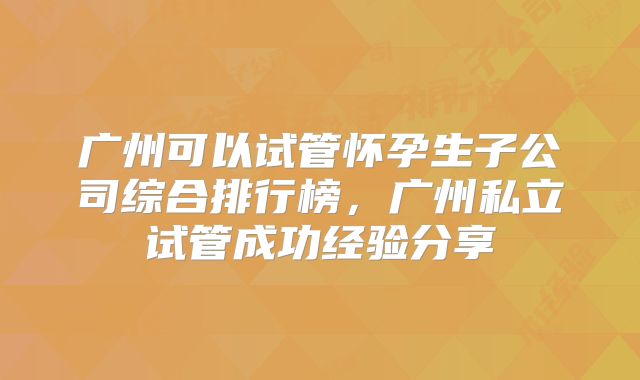 广州可以试管怀孕生子公司综合排行榜，广州私立试管成功经验分享