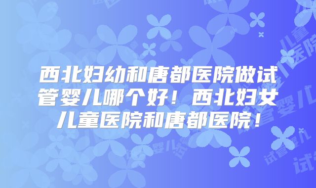 西北妇幼和唐都医院做试管婴儿哪个好！西北妇女儿童医院和唐都医院！