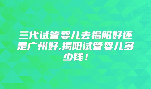 三代试管婴儿去揭阳好还是广州好,揭阳试管婴儿多少钱！
