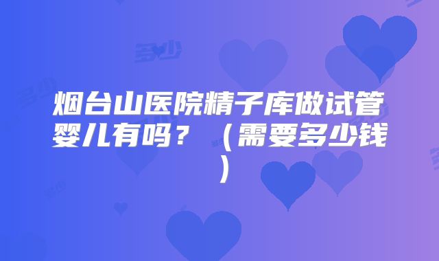 烟台山医院精子库做试管婴儿有吗?(需要多少钱)
