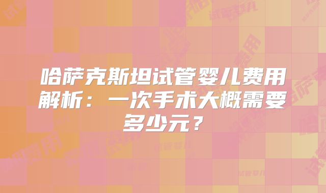 哈萨克斯坦试管婴儿费用解析:一次手术大概需要多少元?