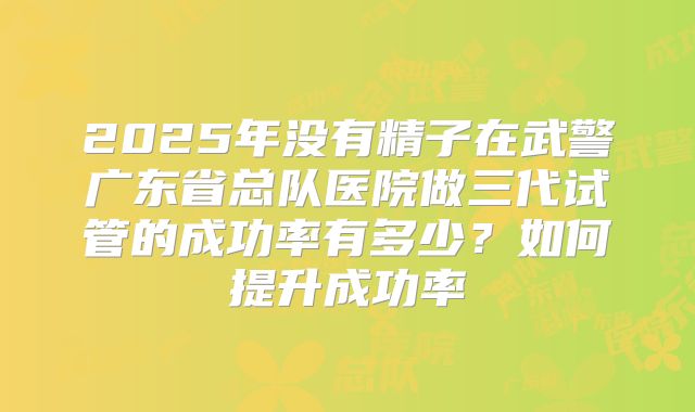 2025年没有精子在武警广东省总队医院做三代试管的成功率有多少?如何提升成功率