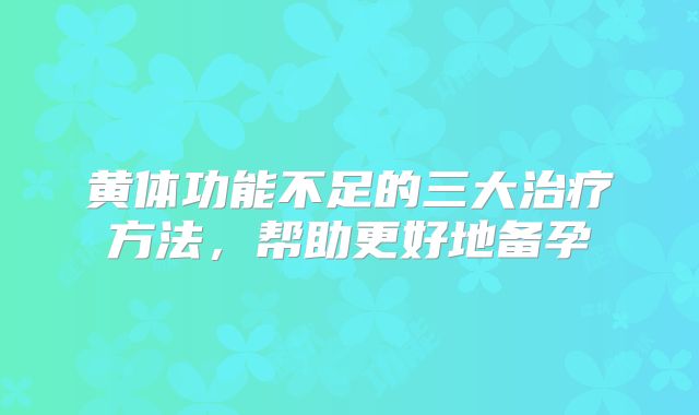 黄体功能不足的三大治疗方法，帮助更好地备孕