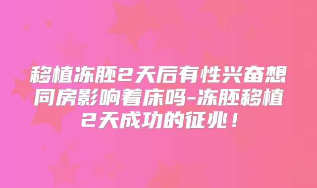 移植冻胚2天后有性兴奋想同房影响着床吗-冻胚移植2天成功的征兆！