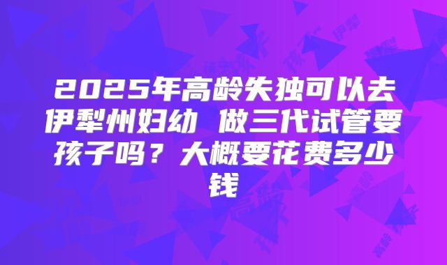 2025年高龄失独可以去伊犁州妇幼 做三代试管要孩子吗?大概要花费多少钱