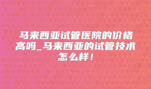 马来西亚试管医院的价格高吗_马来西亚的试管技术怎么样！