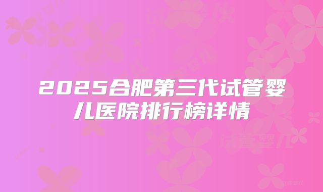 2025合肥第三代试管婴儿医院排行榜详情