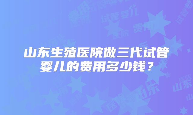 山东生殖医院做三代试管婴儿的费用多少钱？