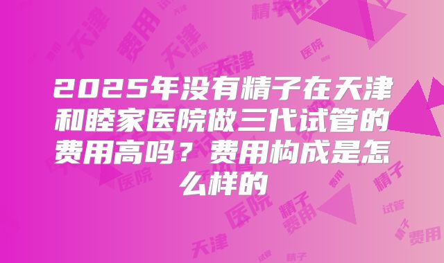 2025年没有精子在天津和睦家医院做三代试管的费用高吗?费用构成是怎么样的