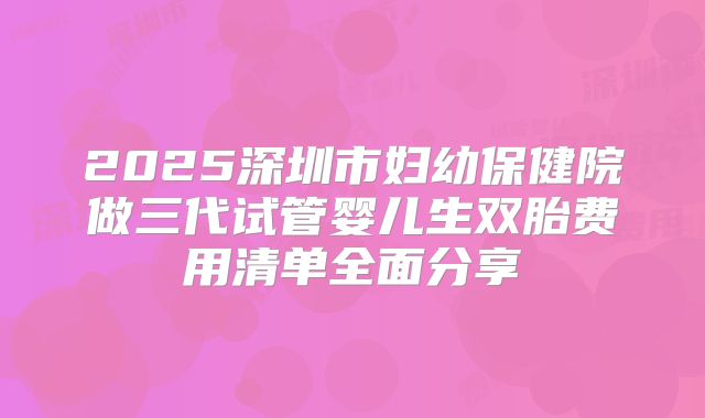 2025深圳市妇幼保健院做三代试管婴儿生双胎费用清单全面分享
