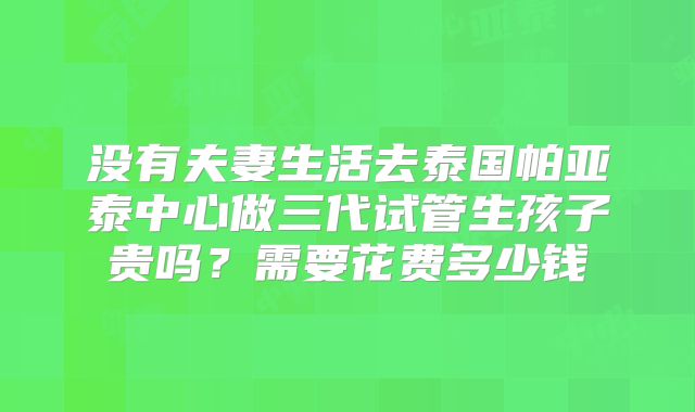 没有夫妻生活去泰国帕亚泰中心做三代试管生孩子贵吗？需要花费多少钱