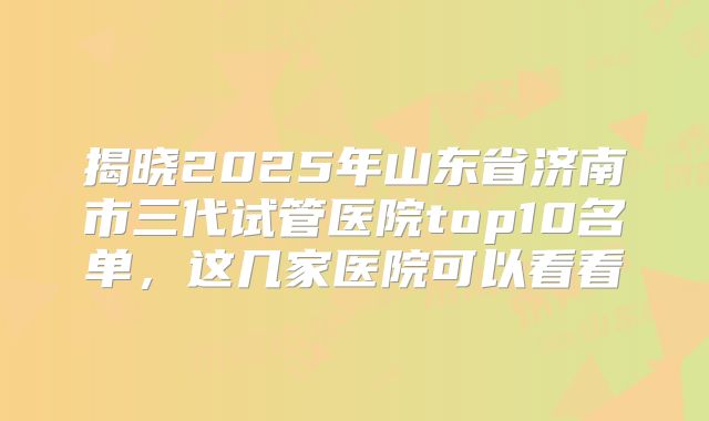揭晓2025年山东省济南市三代试管医院top10名单，这几家医院可以看看