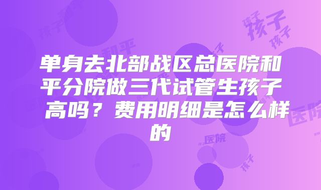 单身去北部战区总医院和平分院做三代试管生孩子 高吗？费用明细是怎么样的