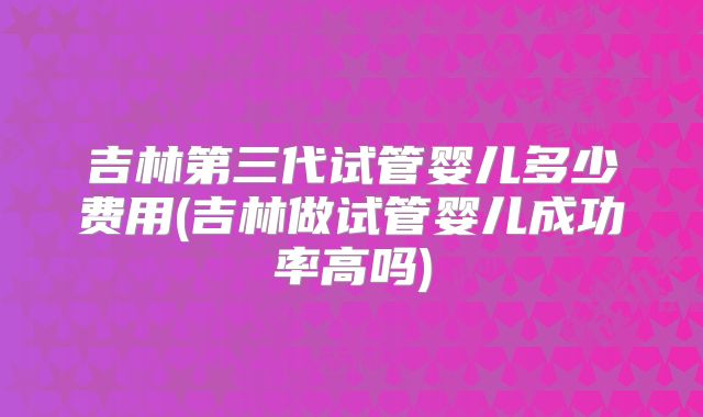 吉林第三代试管婴儿多少费用(吉林做试管婴儿成功率高吗)
