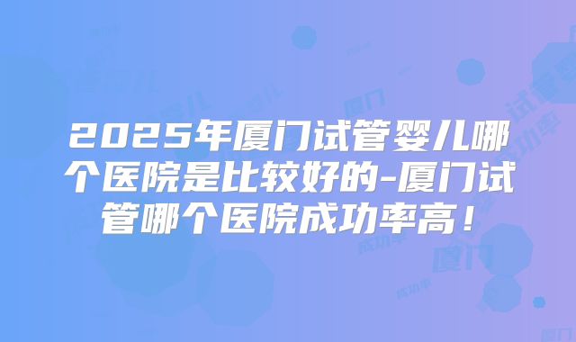 2025年厦门试管婴儿哪个医院是比较好的-厦门试管哪个医院成功率高!
