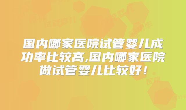 国内哪家医院试管婴儿成功率比较高,国内哪家医院做试管婴儿比较好！